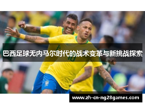 巴西足球无内马尔时代的战术变革与新挑战探索