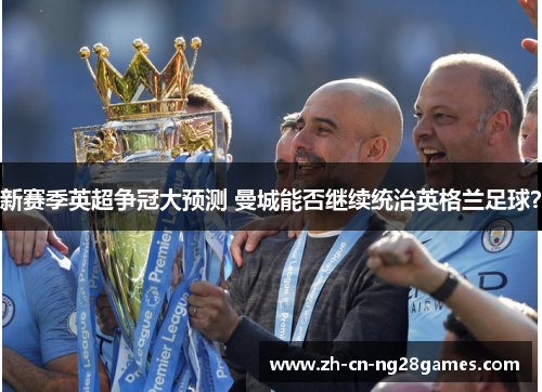 新赛季英超争冠大预测 曼城能否继续统治英格兰足球？