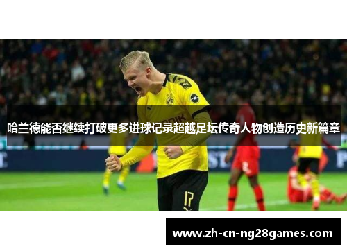哈兰德能否继续打破更多进球记录超越足坛传奇人物创造历史新篇章