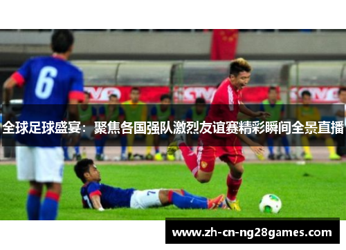 全球足球盛宴：聚焦各国强队激烈友谊赛精彩瞬间全景直播