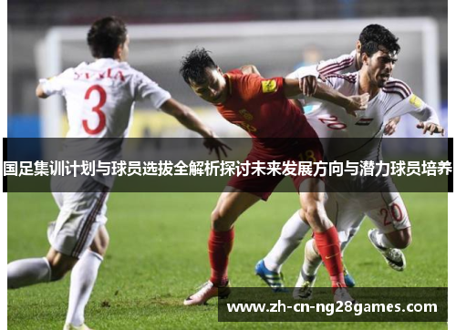 国足集训计划与球员选拔全解析探讨未来发展方向与潜力球员培养
