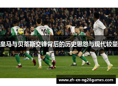皇马与贝蒂斯交锋背后的历史恩怨与现代较量