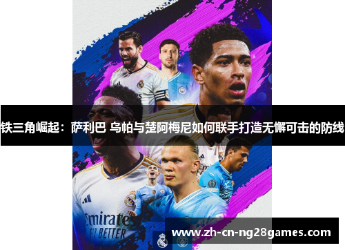 铁三角崛起：萨利巴 乌帕与楚阿梅尼如何联手打造无懈可击的防线