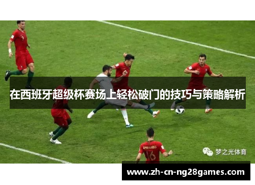 在西班牙超级杯赛场上轻松破门的技巧与策略解析