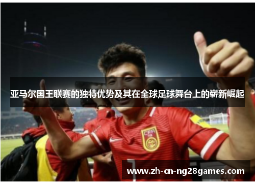 亚马尔国王联赛的独特优势及其在全球足球舞台上的崭新崛起