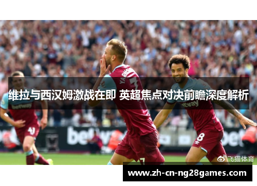 维拉与西汉姆激战在即 英超焦点对决前瞻深度解析