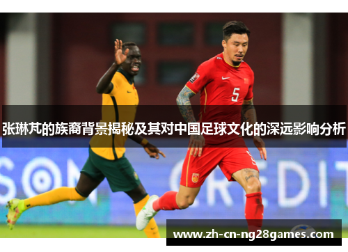 张琳芃的族裔背景揭秘及其对中国足球文化的深远影响分析