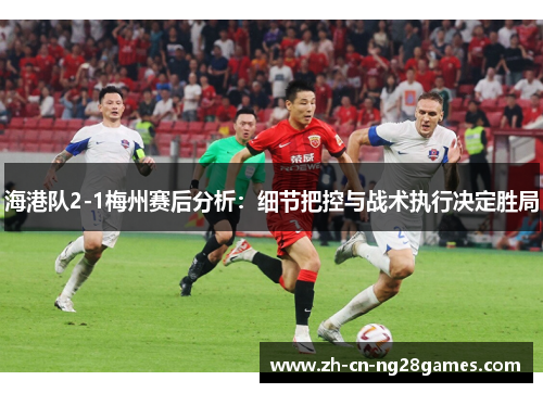 海港队2-1梅州赛后分析：细节把控与战术执行决定胜局