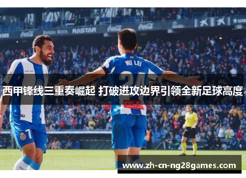 西甲锋线三重奏崛起 打破进攻边界引领全新足球高度 西甲锋线三重奏崛起 打破进攻边界引领全新足球高度