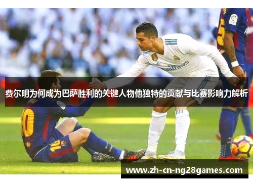 费尔明为何成为巴萨胜利的关键人物他独特的贡献与比赛影响力解析 费尔明为何成为巴萨胜利的关键人物他独特的贡献与比赛影响力解析