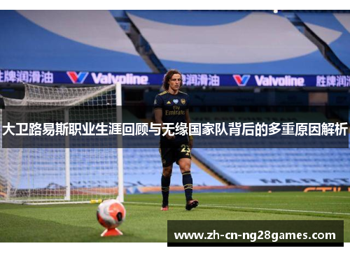 大卫路易斯职业生涯回顾与无缘国家队背后的多重原因解析 大卫路易斯职业生涯回顾与无缘国家队背后的多重原因解析