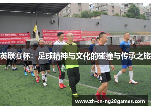 英联赛杯:足球精神与文化的碰撞与传承之旅 英联赛杯:足球精神与文化的碰撞与传承之旅