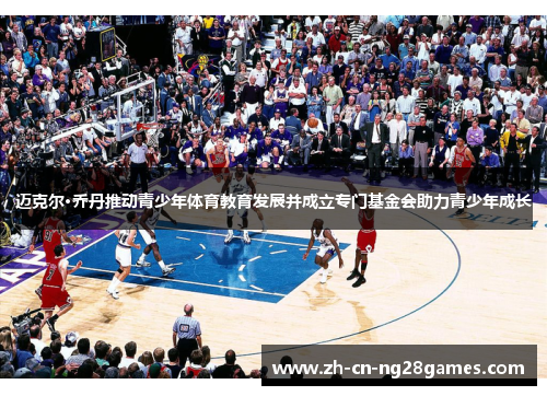 迈克尔·乔丹推动青少年体育教育发展并成立专门基金会助力青少年成长