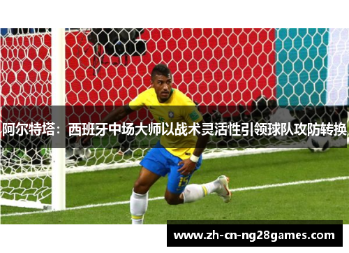 阿尔特塔:西班牙中场大师以战术灵活性引领球队攻防转换 阿尔特塔:西班牙中场大师以战术灵活性引领球队攻防转换