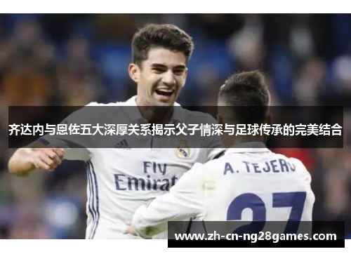 齐达内与恩佐五大深厚关系揭示父子情深与足球传承的完美结合