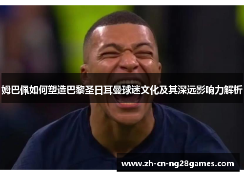 姆巴佩如何塑造巴黎圣日耳曼球迷文化及其深远影响力解析