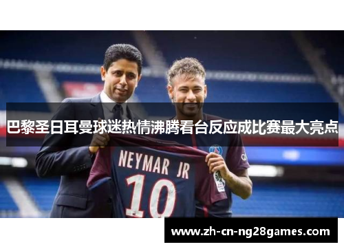 巴黎圣日耳曼球迷热情沸腾看台反应成比赛最大亮点